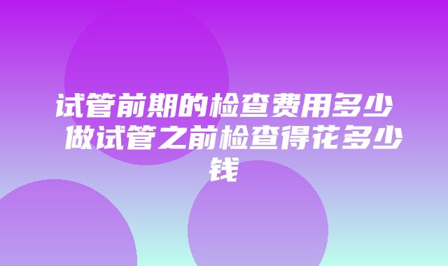 试管前期的检查费用多少 做试管之前检查得花多少钱