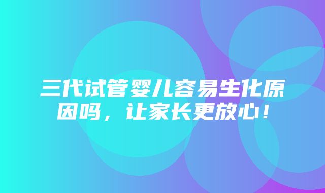 三代试管婴儿容易生化原因吗，让家长更放心！