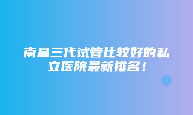 南昌三代试管比较好的私立医院最新排名！