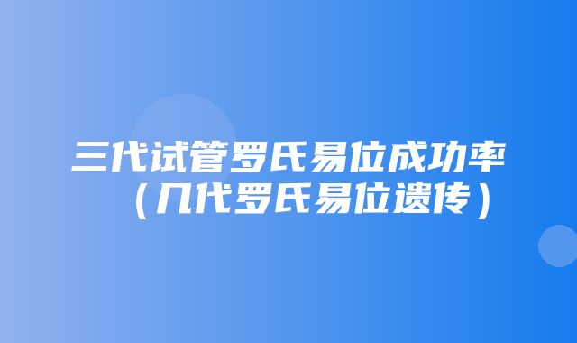 三代试管罗氏易位成功率（几代罗氏易位遗传）