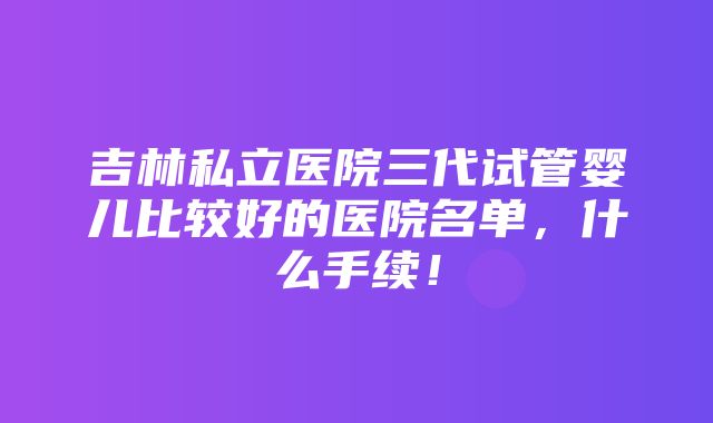 吉林私立医院三代试管婴儿比较好的医院名单，什么手续！