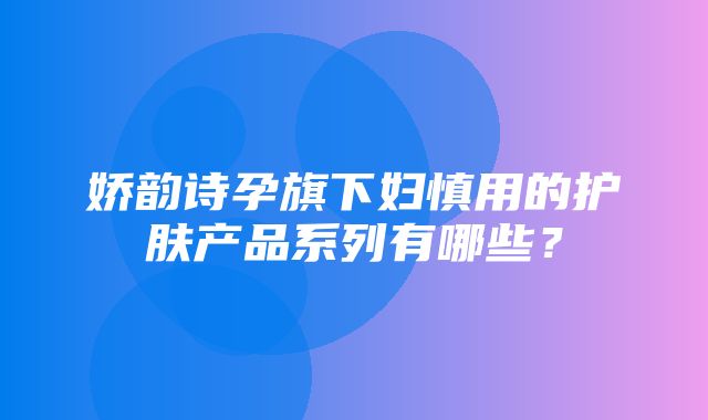 娇韵诗孕旗下妇慎用的护肤产品系列有哪些？