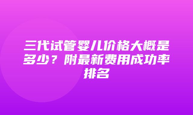 三代试管婴儿价格大概是多少？附最新费用成功率排名