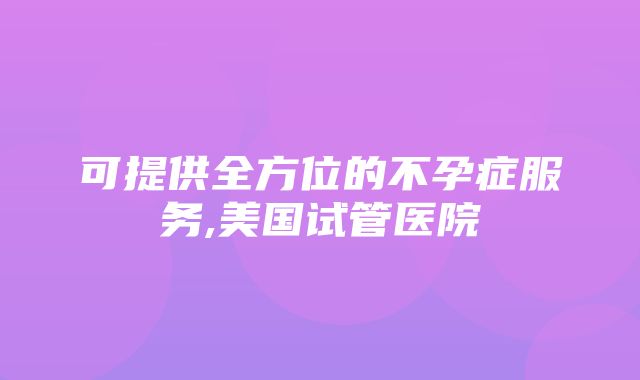 可提供全方位的不孕症服务,美国试管医院