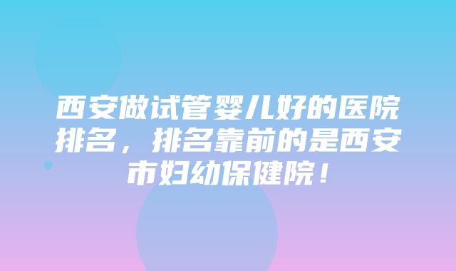 西安做试管婴儿好的医院排名，排名靠前的是西安市妇幼保健院！