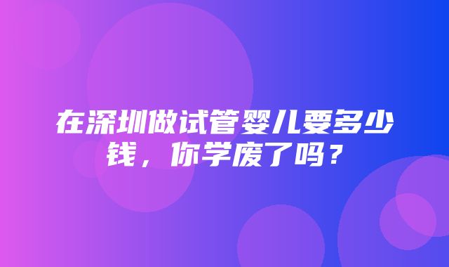 在深圳做试管婴儿要多少钱，你学废了吗？