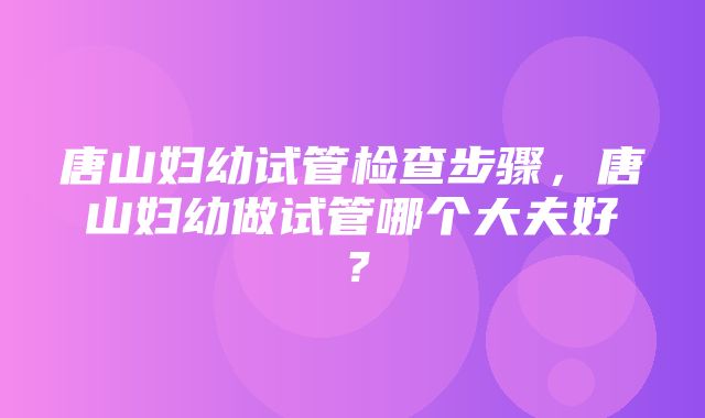 唐山妇幼试管检查步骤，唐山妇幼做试管哪个大夫好？