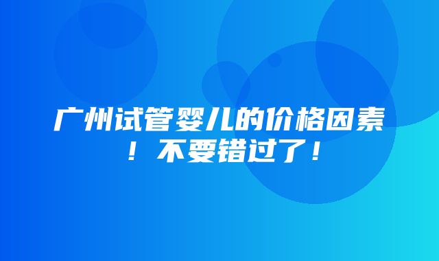 广州试管婴儿的价格因素！不要错过了！