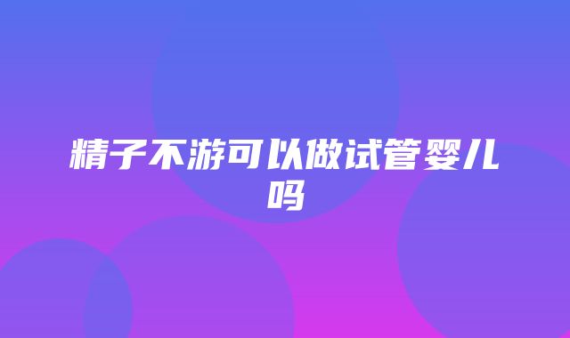 精子不游可以做试管婴儿吗