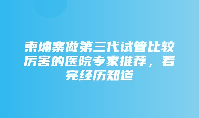 柬埔寨做第三代试管比较厉害的医院专家推荐，看完经历知道