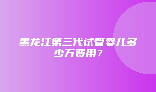 黑龙江第三代试管婴儿多少万费用？