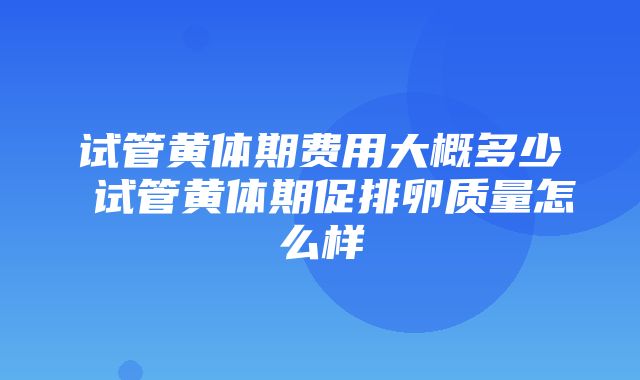 试管黄体期费用大概多少 试管黄体期促排卵质量怎么样