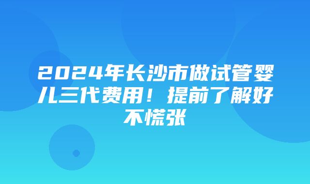 2024年长沙市做试管婴儿三代费用！提前了解好不慌张