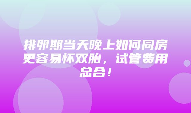 排卵期当天晚上如何同房更容易怀双胎，试管费用总合！