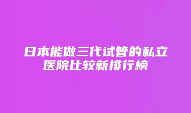 日本能做三代试管的私立医院比较新排行榜