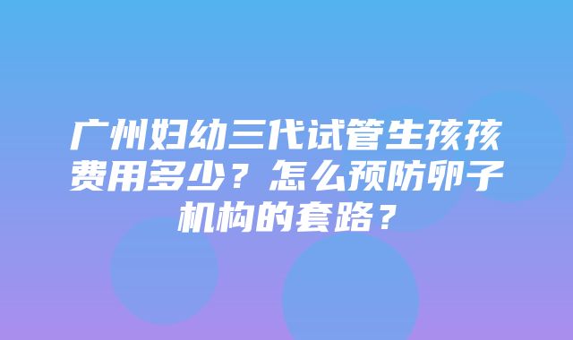 广州妇幼三代试管生孩孩费用多少？怎么预防卵子机构的套路？