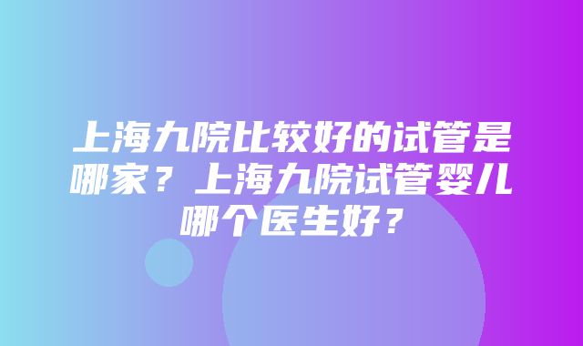 上海九院比较好的试管是哪家？上海九院试管婴儿哪个医生好？