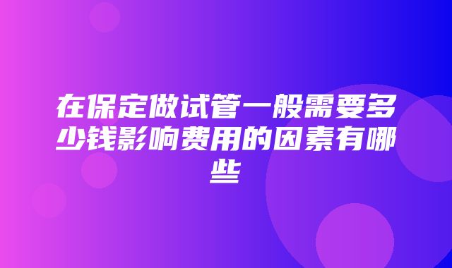 在保定做试管一般需要多少钱影响费用的因素有哪些