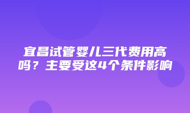 宜昌试管婴儿三代费用高吗？主要受这4个条件影响