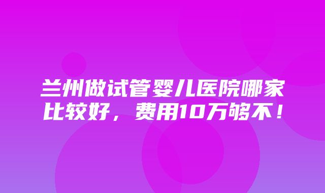 兰州做试管婴儿医院哪家比较好，费用10万够不！