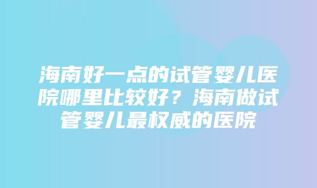 海南好一点的试管婴儿医院哪里比较好？海南做试管婴儿最权威的医院