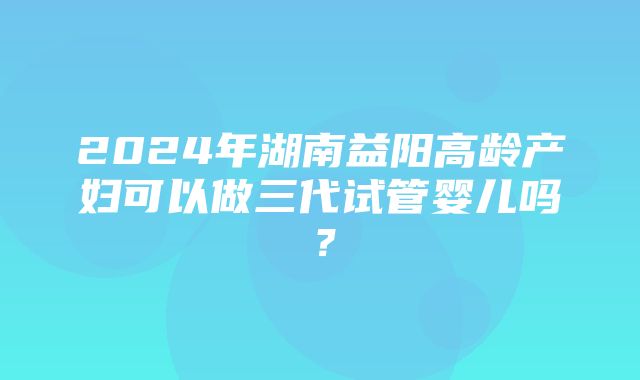 2024年湖南益阳高龄产妇可以做三代试管婴儿吗？