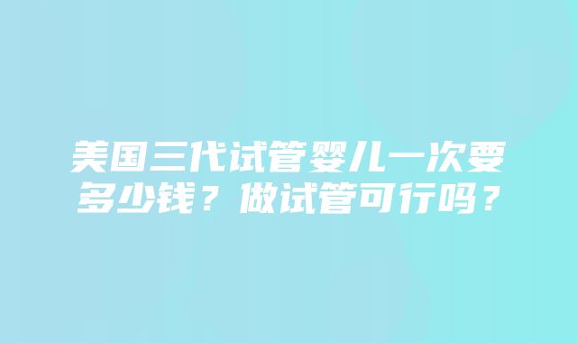 美国三代试管婴儿一次要多少钱？做试管可行吗？