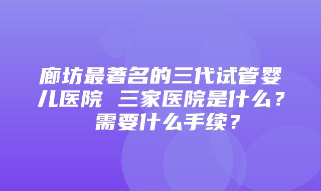 廊坊最著名的三代试管婴儿医院 三家医院是什么？ 需要什么手续？