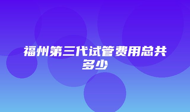 福州第三代试管费用总共多少