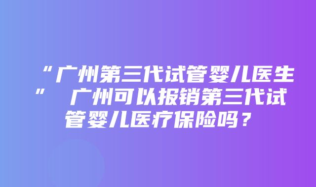 “广州第三代试管婴儿医生” 广州可以报销第三代试管婴儿医疗保险吗？