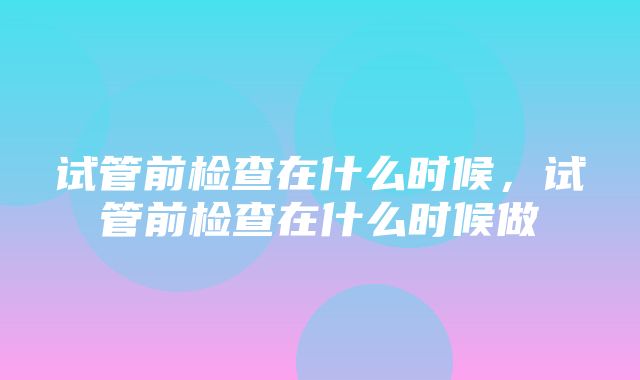 试管前检查在什么时候，试管前检查在什么时候做