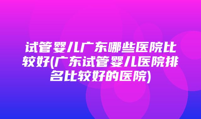 试管婴儿广东哪些医院比较好(广东试管婴儿医院排名比较好的医院)