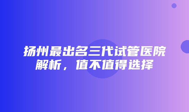 扬州最出名三代试管医院解析，值不值得选择