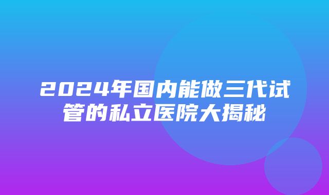 2024年国内能做三代试管的私立医院大揭秘