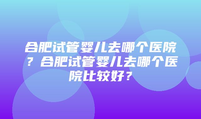 合肥试管婴儿去哪个医院？合肥试管婴儿去哪个医院比较好？