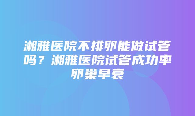 湘雅医院不排卵能做试管吗？湘雅医院试管成功率卵巢早衰