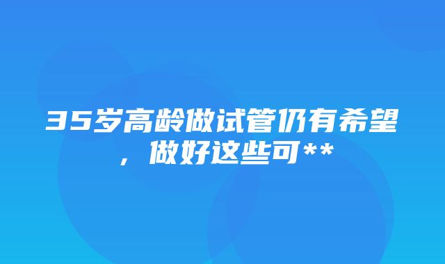 35岁高龄做试管仍有希望，做好这些可**