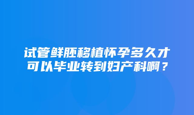 试管鲜胚移植怀孕多久才可以毕业转到妇产科啊？