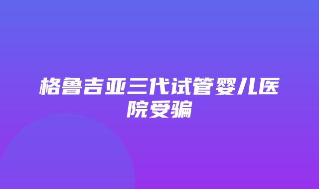 格鲁吉亚三代试管婴儿医院受骗