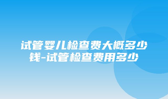 试管婴儿检查费大概多少钱-试管检查费用多少