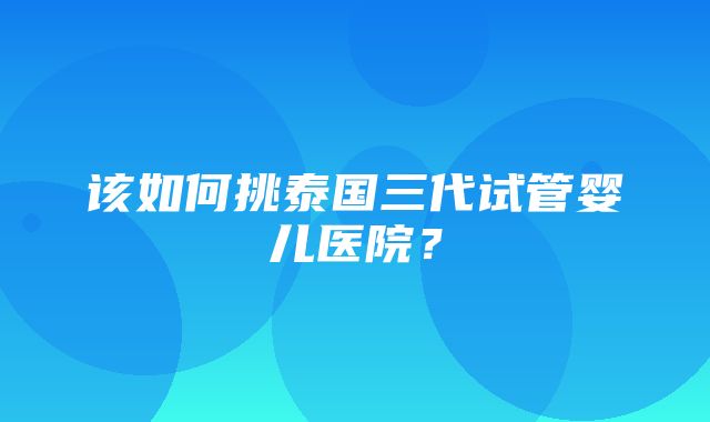 该如何挑泰国三代试管婴儿医院？