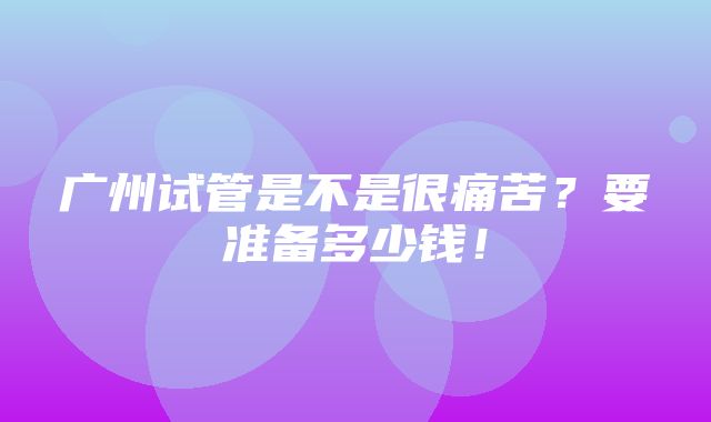 广州试管是不是很痛苦？要准备多少钱！