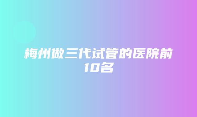 梅州做三代试管的医院前10名