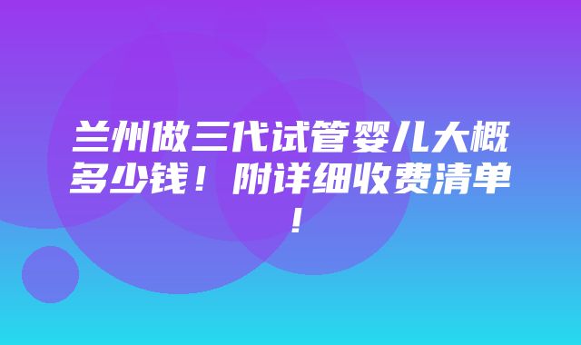 兰州做三代试管婴儿大概多少钱！附详细收费清单！