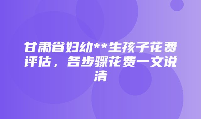 甘肃省妇幼**生孩子花费评估，各步骤花费一文说清