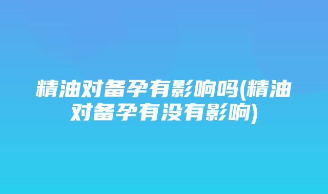 精油对备孕有影响吗(精油对备孕有没有影响)