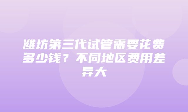 潍坊第三代试管需要花费多少钱？不同地区费用差异大