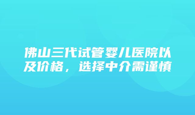 佛山三代试管婴儿医院以及价格，选择中介需谨慎