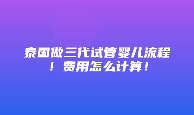 泰国做三代试管婴儿流程！费用怎么计算！