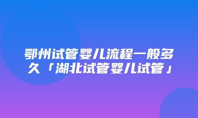 鄂州试管婴儿流程一般多久「湖北试管婴儿试管」